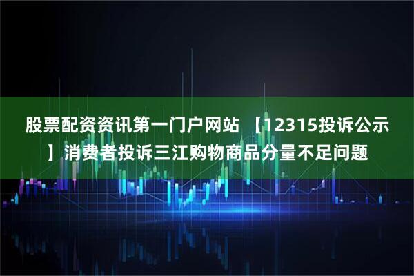 股票配资资讯第一门户网站 【12315投诉公示】消费者投诉三江购物商品分量不足问题