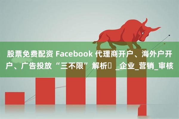 股票免费配资 Facebook 代理商开户、海外户开户、广告投放 “三不限” 解析​_企业_营销_审核