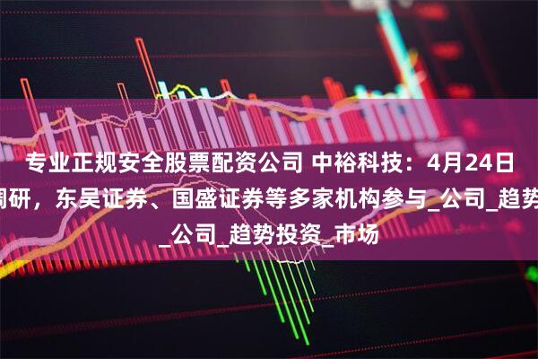 专业正规安全股票配资公司 中裕科技：4月24日接受机构调研，东吴证券、国盛证券等多家机构参与_公司_趋势投资_市场
