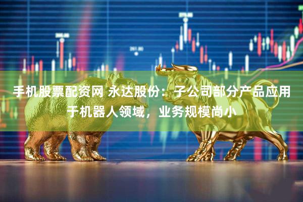 手机股票配资网 永达股份：子公司部分产品应用于机器人领域，业务规模尚小