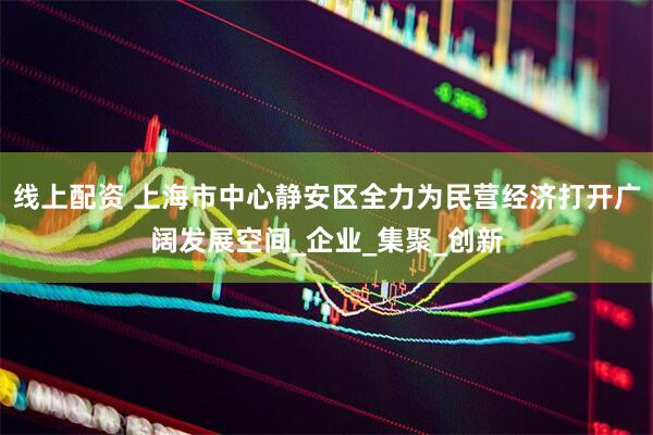 线上配资 上海市中心静安区全力为民营经济打开广阔发展空间_企业_集聚_创新