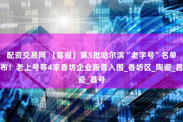 配资交易网 【喜报】第5批哈尔滨“老字号”名单发布！老上号等4家香坊企业新晋入围_香坊区_陶瓷_昌号