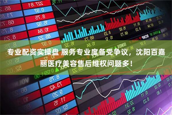 专业配资实操盘 服务专业度备受争议，沈阳百嘉丽医疗美容售后维权问题多！