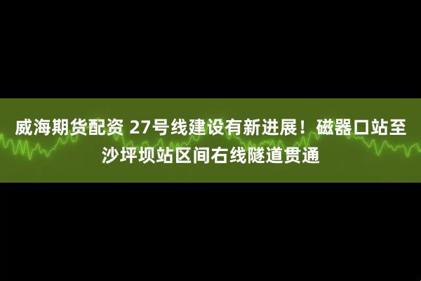 威海期货配资 27号线建设有新进展！磁器口站至沙坪坝站区间右线隧道贯通