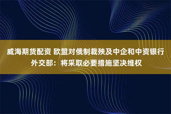 威海期货配资 欧盟对俄制裁殃及中企和中资银行 外交部：将采取必要措施坚决维权