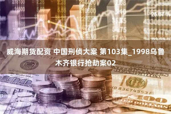 威海期货配资 中国刑侦大案 第103集_1998乌鲁木齐银行抢劫案02