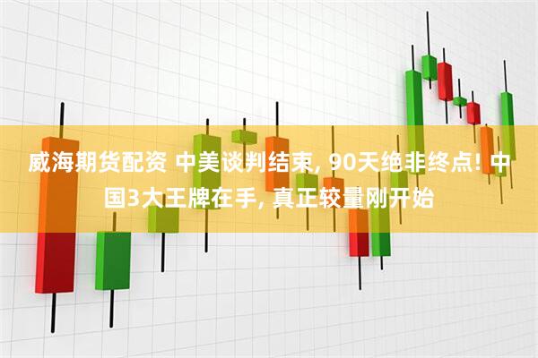 威海期货配资 中美谈判结束, 90天绝非终点! 中国3大王牌在手, 真正较量刚开始