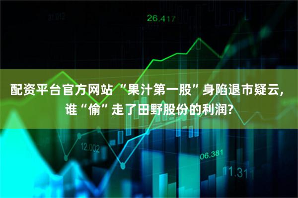 配资平台官方网站 “果汁第一股”身陷退市疑云, 谁“偷”走了田野股份的利润?