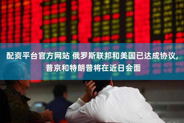 配资平台官方网站 俄罗斯联邦和美国已达成协议, 普京和特朗普将在近日会面