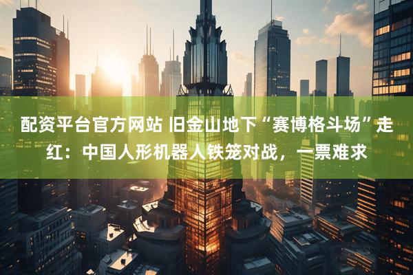 配资平台官方网站 旧金山地下“赛博格斗场”走红：中国人形机器人铁笼对战，一票难求