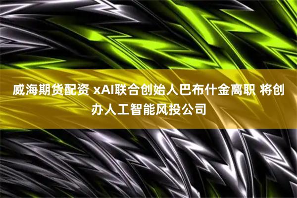 威海期货配资 xAI联合创始人巴布什金离职 将创办人工智能风投公司