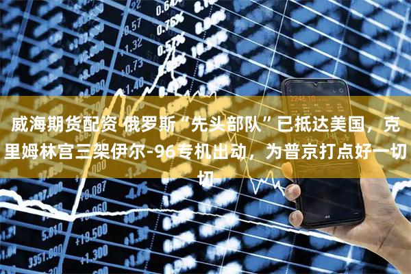 威海期货配资 俄罗斯“先头部队”已抵达美国，克里姆林宫三架伊尔-96专机出动，为普京打点好一切