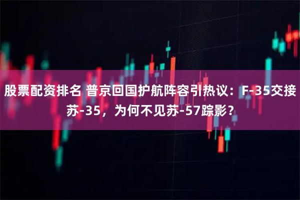 股票配资排名 普京回国护航阵容引热议：F-35交接苏-35，为何不见苏-57踪影？