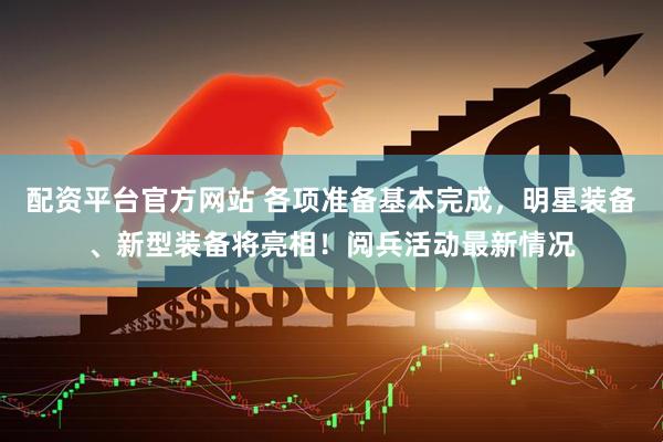 配资平台官方网站 各项准备基本完成，明星装备、新型装备将亮相！阅兵活动最新情况