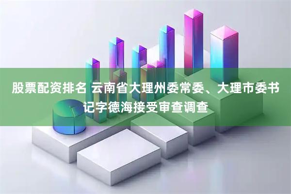 股票配资排名 云南省大理州委常委、大理市委书记字德海接受审查调查