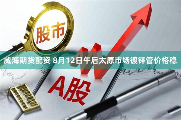 威海期货配资 8月12日午后太原市场镀锌管价格稳