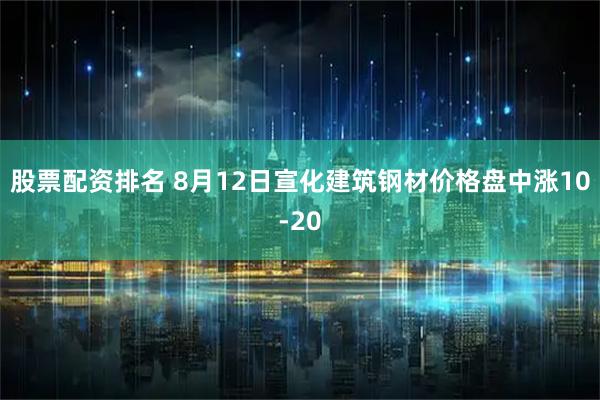 股票配资排名 8月12日宣化建筑钢材价格盘中涨10-20