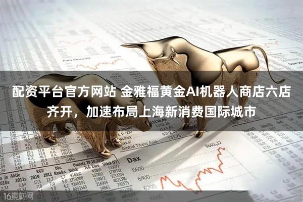 配资平台官方网站 金雅福黄金AI机器人商店六店齐开，加速布局上海新消费国际城市