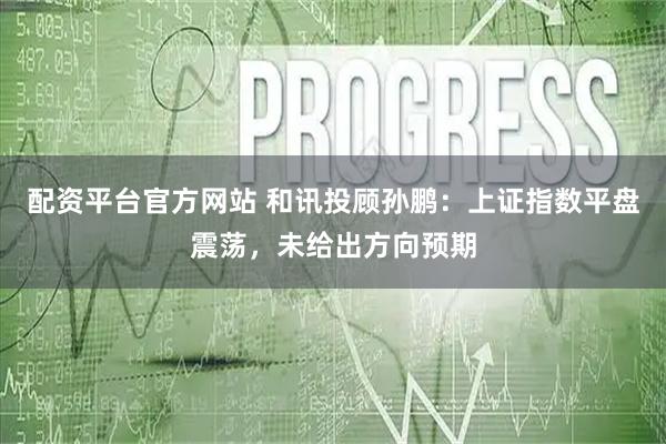 配资平台官方网站 和讯投顾孙鹏：上证指数平盘震荡，未给出方向预期