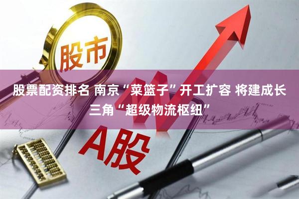 股票配资排名 南京“菜篮子”开工扩容 将建成长三角“超级物流枢纽”