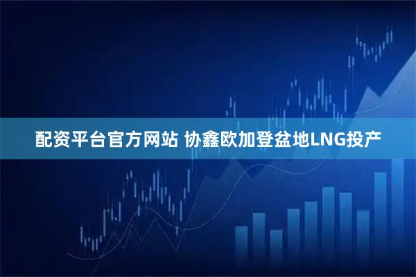 配资平台官方网站 协鑫欧加登盆地LNG投产