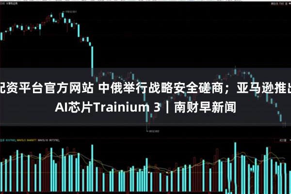配资平台官方网站 中俄举行战略安全磋商;亚马逊推出AI芯片Trainium 3|南财早新闻
