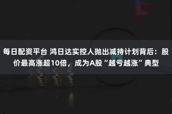 每日配资平台 鸿日达实控人抛出减持计划背后：股价最高涨超10倍，成为A股“越亏越涨”典型