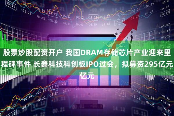 股票炒股配资开户 我国DRAM存储芯片产业迎来里程碑事件 长鑫科技科创板IPO过会，拟募资295亿元