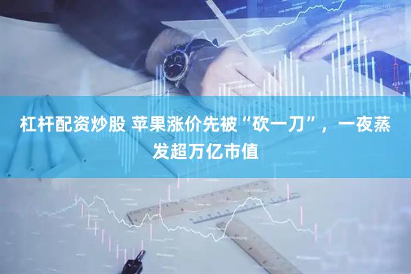 杠杆配资炒股 苹果涨价先被“砍一刀”，一夜蒸发超万亿市值