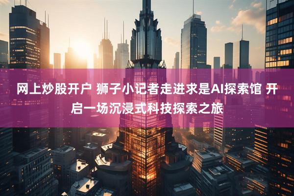 网上炒股开户 狮子小记者走进求是AI探索馆 开启一场沉浸式科技探索之旅